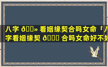 八字 🌻 看姻缘契合吗女命「八字看姻缘契 🐒 合吗女命好不好」